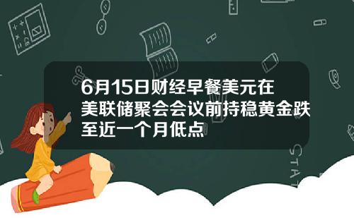 6月15日财经早餐美元在美联储聚会会议前持稳黄金跌至近一个月低点