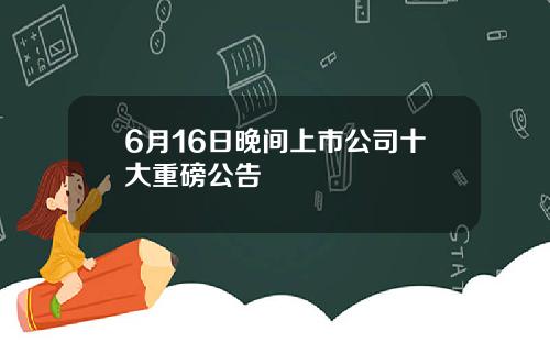 6月16日晚间上市公司十大重磅公告