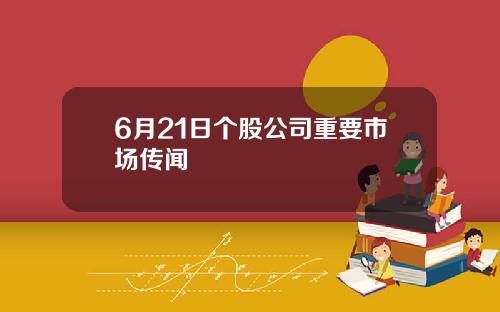 6月21日个股公司重要市场传闻