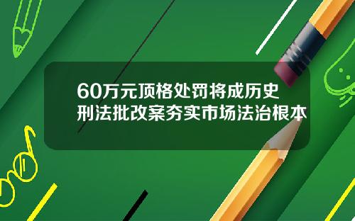 60万元顶格处罚将成历史刑法批改案夯实市场法治根本