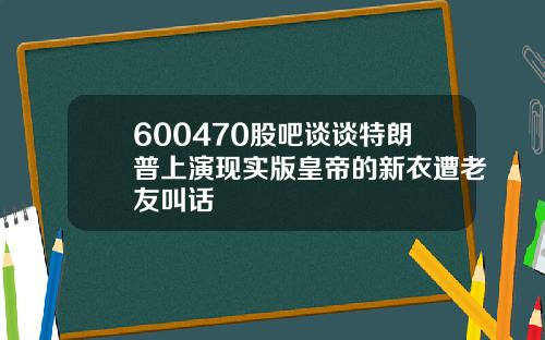 600470股吧谈谈特朗普上演现实版皇帝的新衣遭老友叫话