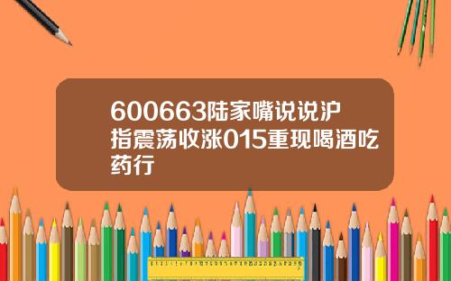 600663陆家嘴说说沪指震荡收涨015重现喝酒吃药行