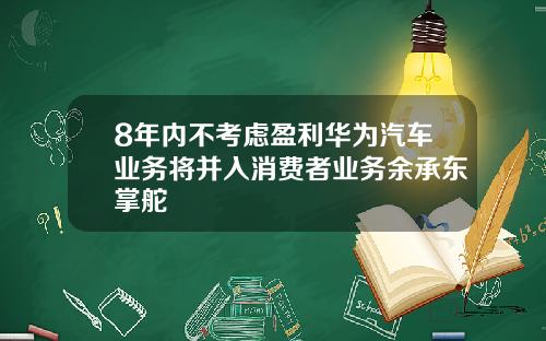 8年内不考虑盈利华为汽车业务将并入消费者业务余承东掌舵