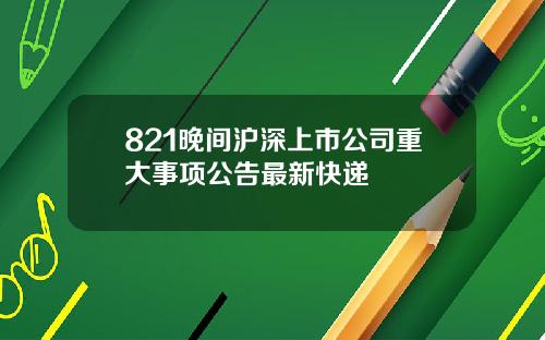 821晚间沪深上市公司重大事项公告最新快递