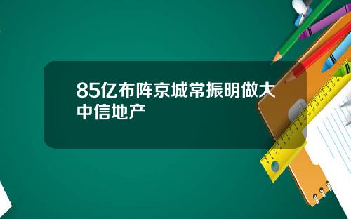 85亿布阵京城常振明做大中信地产