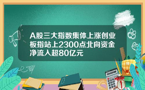 A股三大指数集体上涨创业板指站上2300点北向资金净流入超80亿元