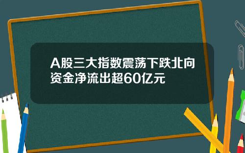 A股三大指数震荡下跌北向资金净流出超60亿元