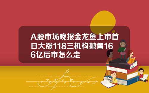 A股市场晚报金龙鱼上市首日大涨118三机构抛售166亿后市怎么走