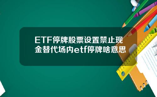 ETF停牌股票设置禁止现金替代场内etf停牌啥意思