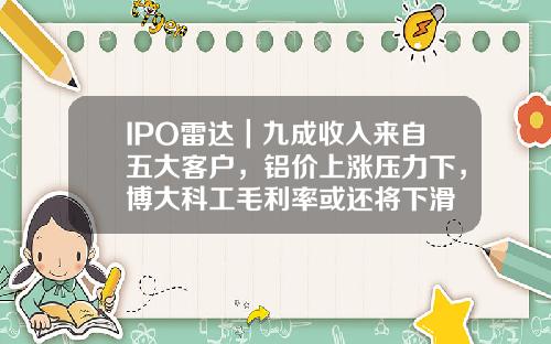 IPO雷达｜九成收入来自五大客户，铝价上涨压力下，博大科工毛利率或还将下滑