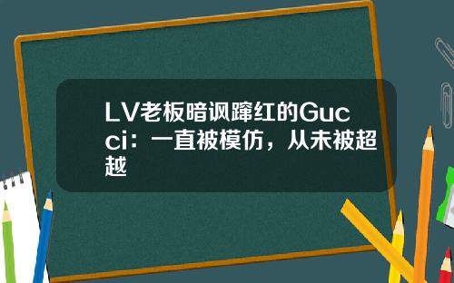 LV老板暗讽蹿红的Gucci：一直被模仿，从未被超越