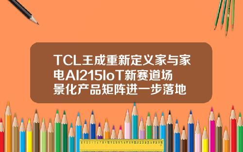 TCL王成重新定义家与家电AI215IoT新赛道场景化产品矩阵进一步落地