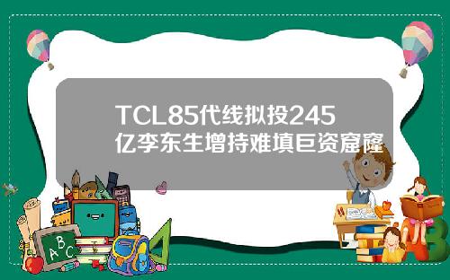 TCL85代线拟投245亿李东生增持难填巨资窟窿