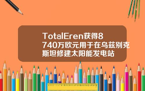 TotalEren获得8740万欧元用于在乌兹别克斯坦修建太阳能发电站