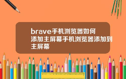 brave手机浏览器如何添加主屏幕手机浏览器添加到主屏幕