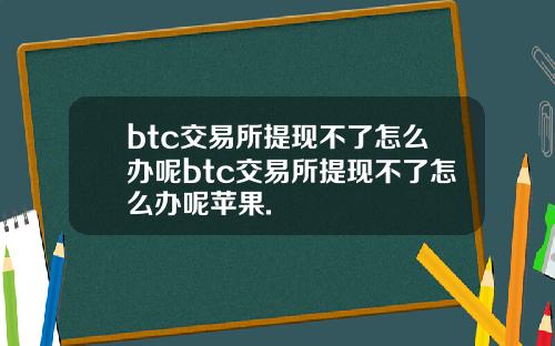 btc交易所提现不了怎么办呢btc交易所提现不了怎么办呢苹果.