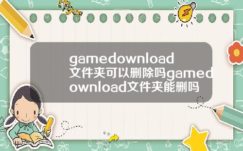 gamedownload文件夹可以删除吗gamedownload文件夹能删吗