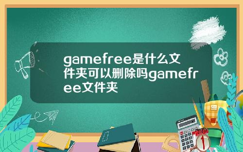 gamefree是什么文件夹可以删除吗gamefree文件夹