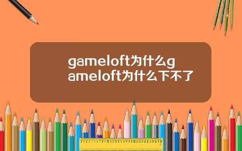 gameloft为什么gameloft为什么下不了