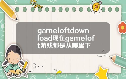 gameloftdownload现在gameloft游戏都是从哪里下