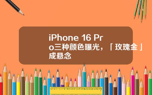 iPhone 16 Pro三种颜色曝光，「玫瑰金」成悬念