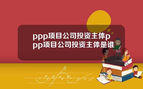 ppp项目公司投资主体ppp项目公司投资主体是谁