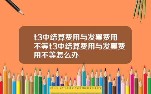 t3中结算费用与发票费用不等t3中结算费用与发票费用不等怎么办