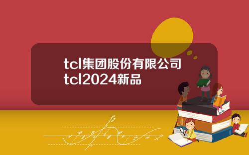 tcl集团股份有限公司 tcl2024新品