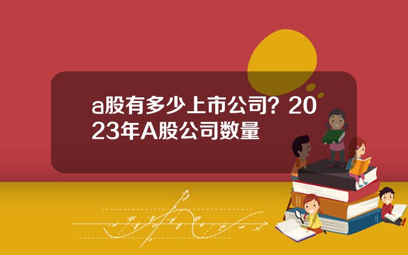 a股有多少上市公司？2023年A股公司数量