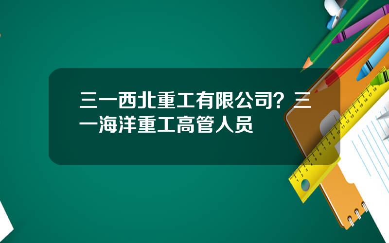 三一西北重工有限公司？三一海洋重工高管人员