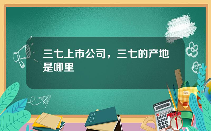 三七上市公司，三七的产地是哪里