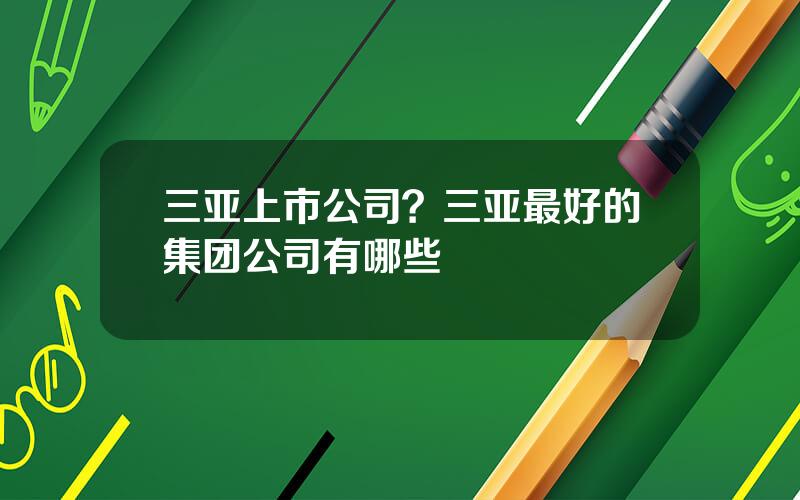 三亚上市公司？三亚最好的集团公司有哪些