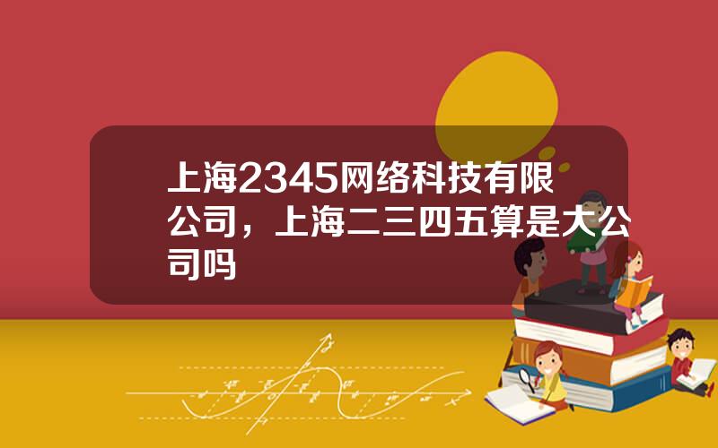 上海2345网络科技有限公司，上海二三四五算是大公司吗