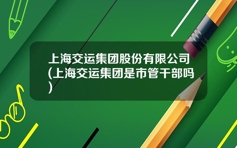 上海交运集团股份有限公司(上海交运集团是市管干部吗)