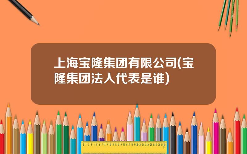 上海宝隆集团有限公司(宝隆集团法人代表是谁)