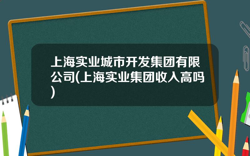 上海实业城市开发集团有限公司(上海实业集团收入高吗)