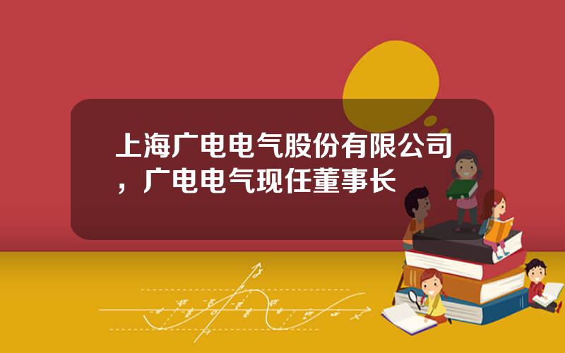 上海广电电气股份有限公司，广电电气现任董事长