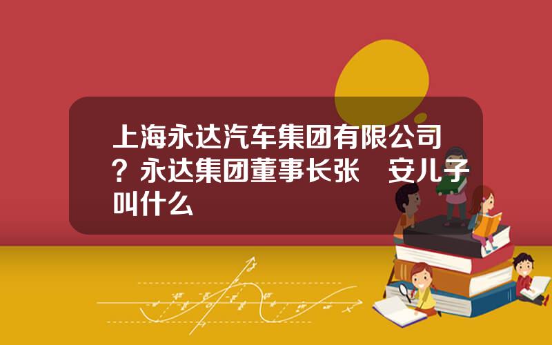 上海永达汽车集团有限公司？永达集团董事长张徳安儿子叫什么