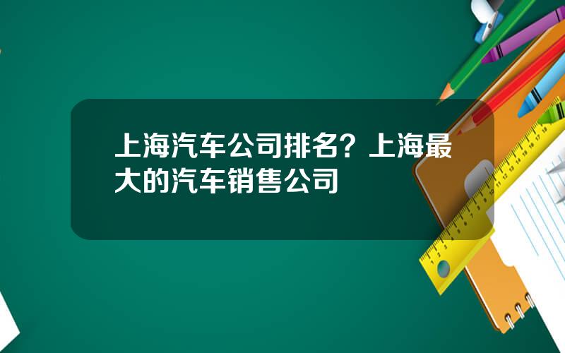 上海汽车公司排名？上海最大的汽车销售公司