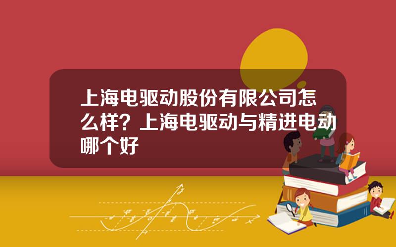 上海电驱动股份有限公司怎么样？上海电驱动与精进电动哪个好