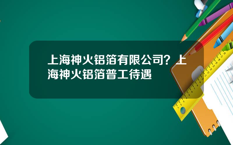 上海神火铝箔有限公司？上海神火铝箔普工待遇