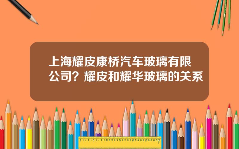 上海耀皮康桥汽车玻璃有限公司？耀皮和耀华玻璃的关系