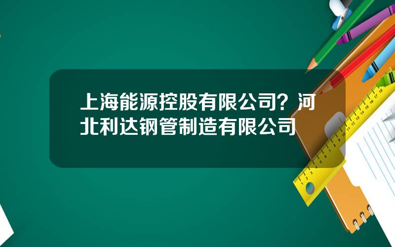 上海能源控股有限公司？河北利达钢管制造有限公司