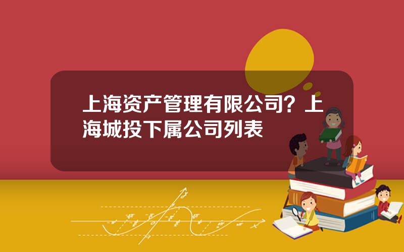 上海资产管理有限公司？上海城投下属公司列表