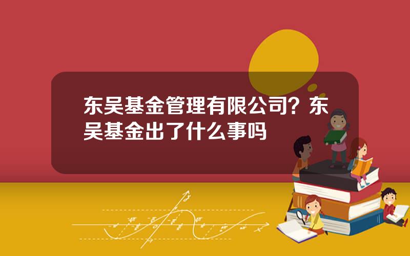 东吴基金管理有限公司？东吴基金出了什么事吗