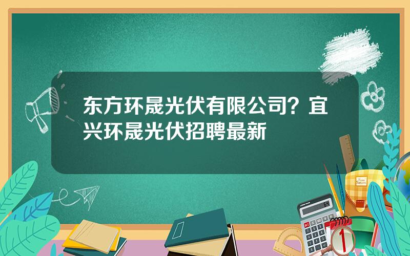 东方环晟光伏有限公司？宜兴环晟光伏招聘最新