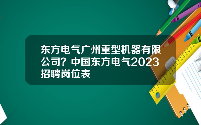 东方电气广州重型机器有限公司？中国东方电气2023招聘岗位表