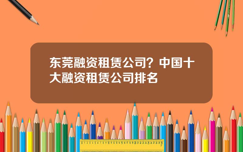 东莞融资租赁公司？中国十大融资租赁公司排名