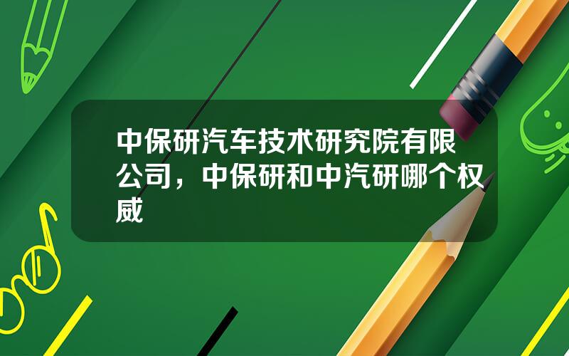 中保研汽车技术研究院有限公司，中保研和中汽研哪个权威