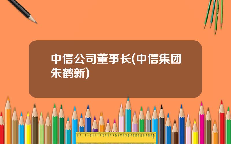 中信公司董事长(中信集团朱鹤新)